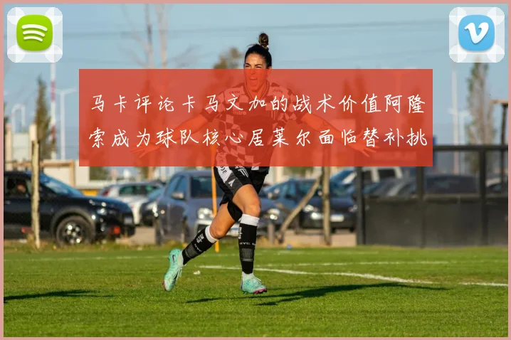 马卡评论卡马文加的战术价值阿隆索成为球队核心居莱尔面临替补挑战