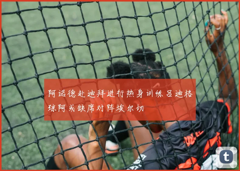 阿诺德赴迪拜进行热身训练吕迪格琼阿或缺席对阵埃尔切