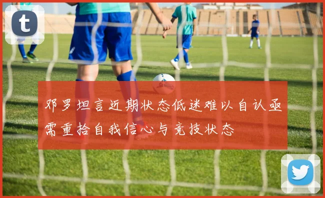 邓罗坦言近期状态低迷难以自认亟需重拾自我信心与竞技状态