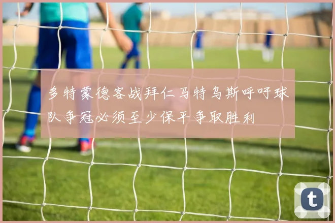 多特蒙德客战拜仁马特乌斯呼吁球队争冠必须至少保平争取胜利