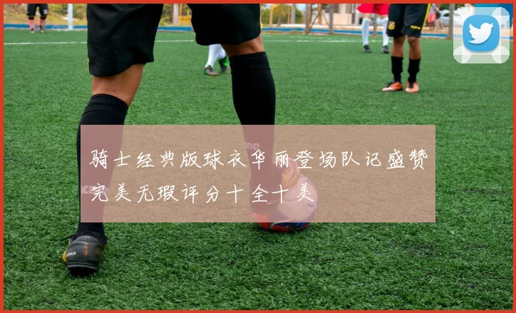 骑士经典版球衣华丽登场队记盛赞完美无瑕评分十全十美