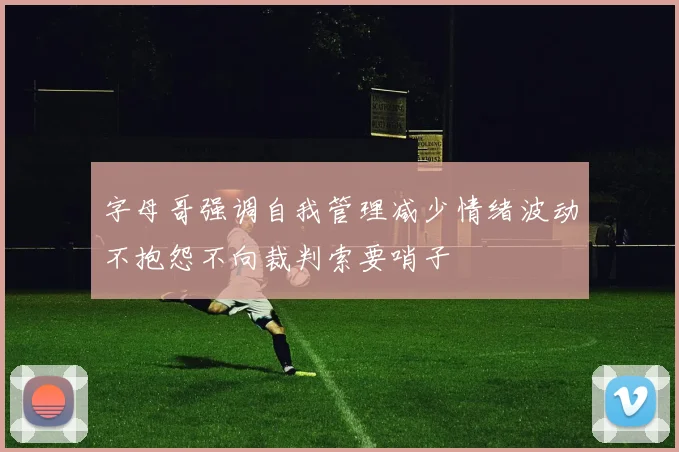 字母哥强调自我管理减少情绪波动不抱怨不向裁判索要哨子