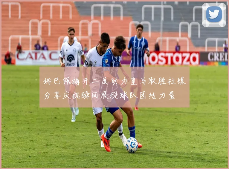 姆巴佩梅开二度助力皇马取胜社媒分享庆祝瞬间展现球队团结力量