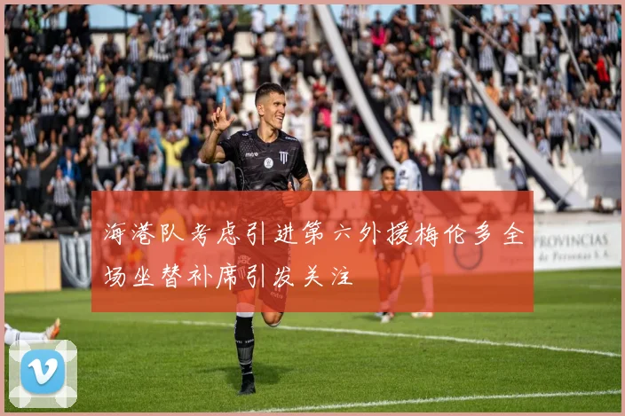 海港队考虑引进第六外援梅伦多全场坐替补席引发关注