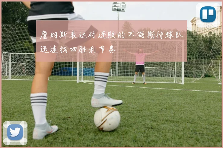 詹姆斯表达对连败的不满期待球队迅速找回胜利节奏