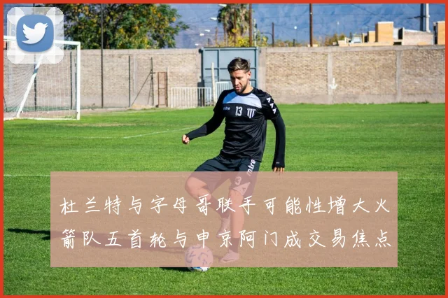 杜兰特与字母哥联手可能性增大火箭队五首轮与申京阿门成交易焦点