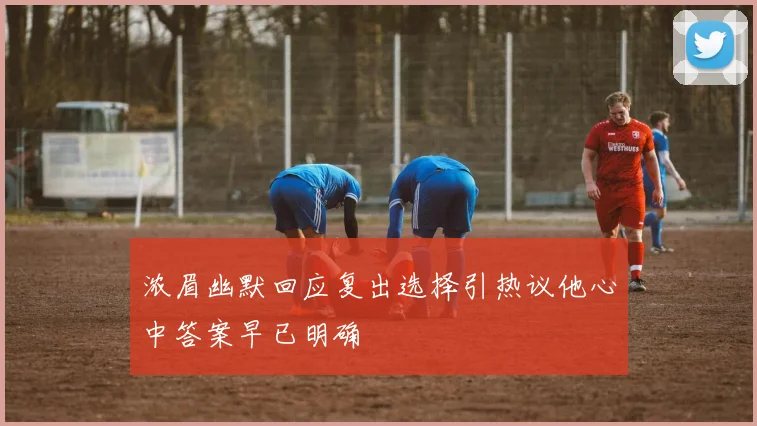 浓眉幽默回应复出选择引热议他心中答案早已明确