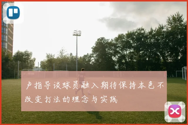 卢指导谈球员融入期待保持本色不改变打法的理念与实践