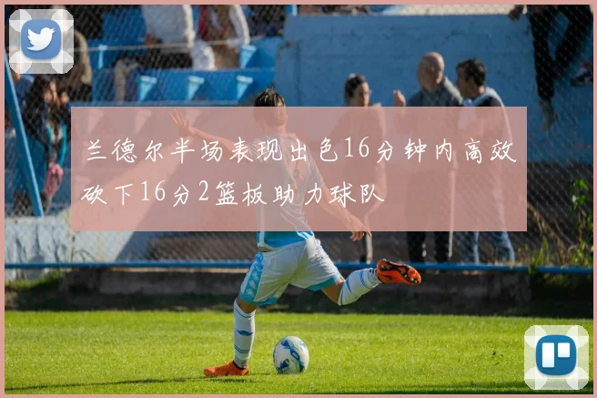 兰德尔半场表现出色16分钟内高效砍下16分2篮板助力球队