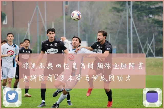 穆里尼奥回忆皇马时期称全胜阿贾克斯因有C罗本泽马伊瓜因助力