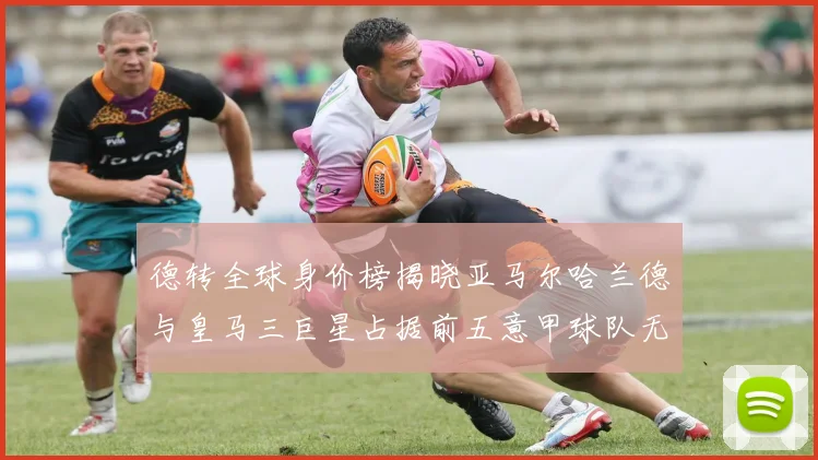 德转全球身价榜揭晓亚马尔哈兰德与皇马三巨星占据前五意甲球队无缘前二十