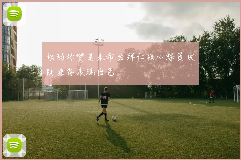 切玛称赞基米希为拜仁核心球员攻防兼备表现出色