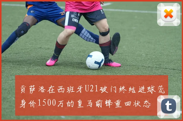 贡萨洛在西班牙U21破门终结进球荒身价1500万的皇马前锋重回状态