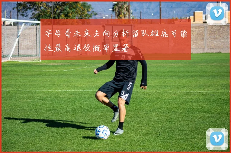 字母哥未来去向分析留队雄鹿可能性最高退役概率显著