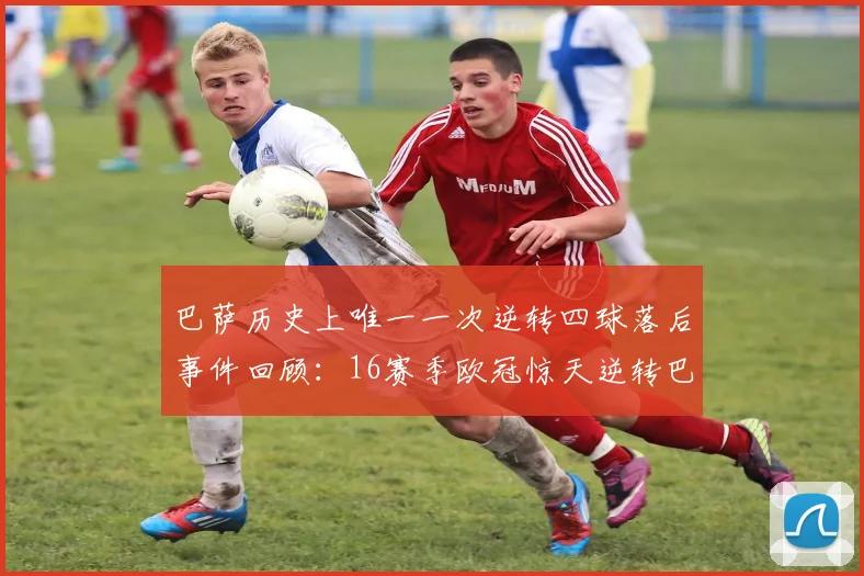 巴萨历史上唯一一次逆转四球落后事件回顾：16赛季欧冠惊天逆转巴黎