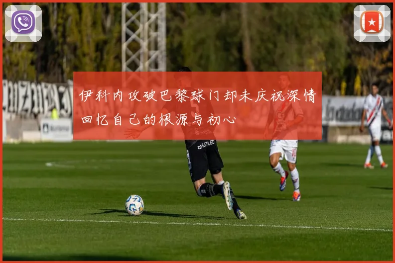 伊科内攻破巴黎球门却未庆祝深情回忆自己的根源与初心