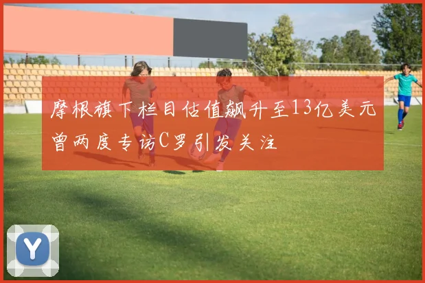 摩根旗下栏目估值飙升至13亿美元曾两度专访C罗引发关注
