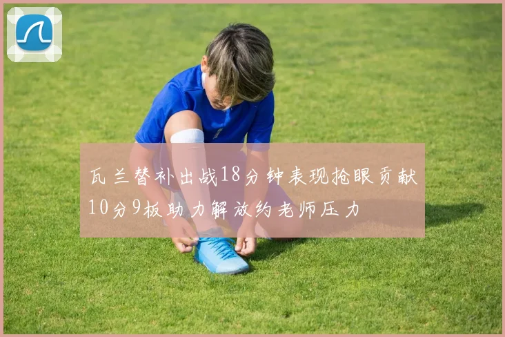瓦兰替补出战18分钟表现抢眼贡献10分9板助力解放约老师压力