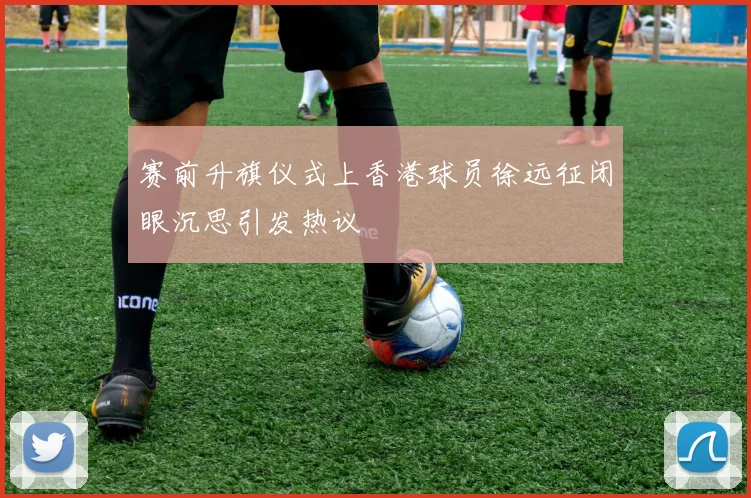 赛前升旗仪式上香港球员徐远征闭眼沉思引发热议