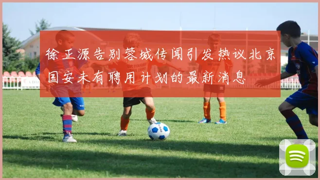 徐正源告别蓉城传闻引发热议北京国安未有聘用计划的最新消息