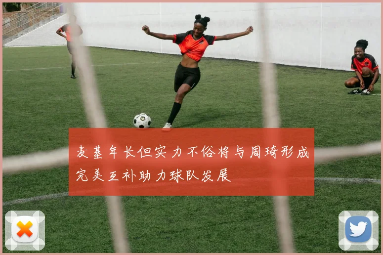 麦基年长但实力不俗将与周琦形成完美互补助力球队发展