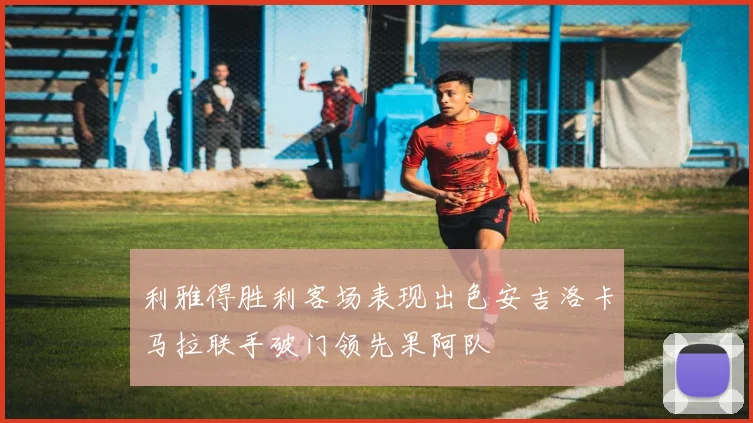 利雅得胜利客场表现出色安吉洛卡马拉联手破门领先果阿队