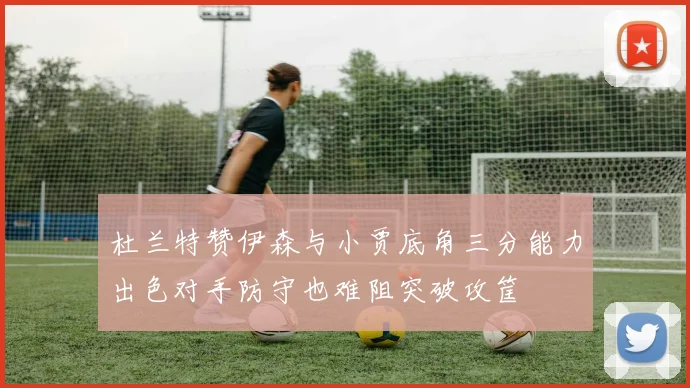 杜兰特赞伊森与小贾底角三分能力出色对手防守也难阻突破攻筐