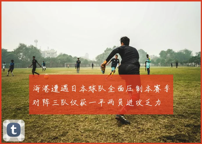 海港遭遇日本球队全面压制本赛季对阵三队仅获一平两负进攻乏力