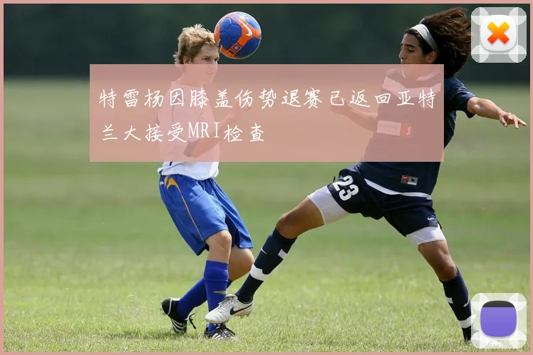 特雷杨因膝盖伤势退赛已返回亚特兰大接受MRI检查