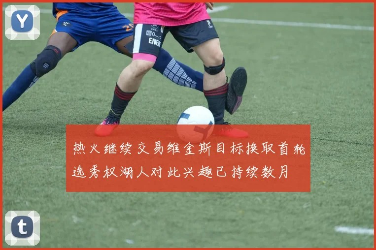 热火继续交易维金斯目标换取首轮选秀权湖人对此兴趣已持续数月