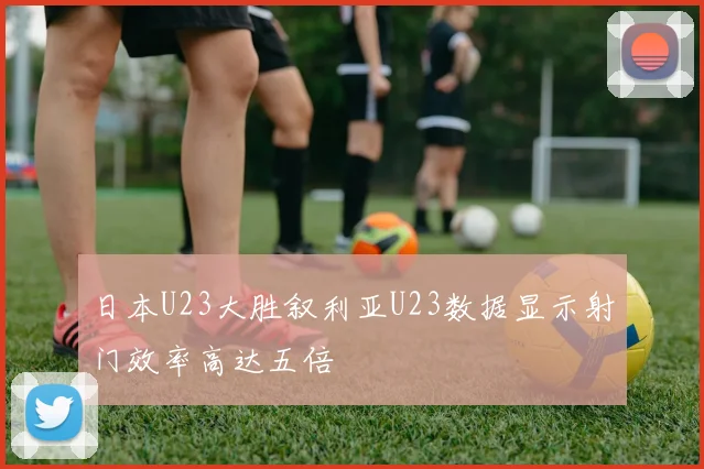 日本U23大胜叙利亚U23数据显示射门效率高达五倍