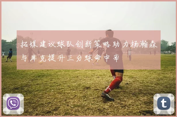 拓媒建议球队创新策略助力杨瀚森与库克提升三分球命中率