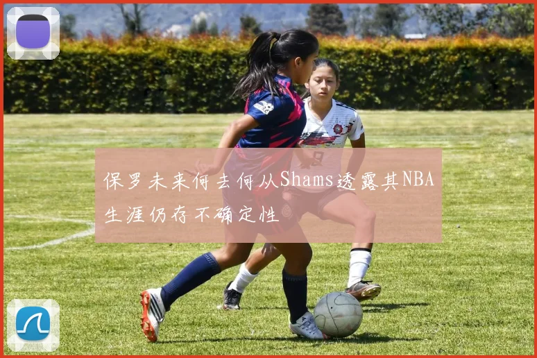 保罗未来何去何从Shams透露其NBA生涯仍存不确定性