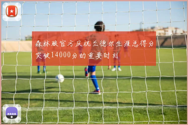 森林狼官方庆祝兰德尔生涯总得分突破14000分的重要时刻