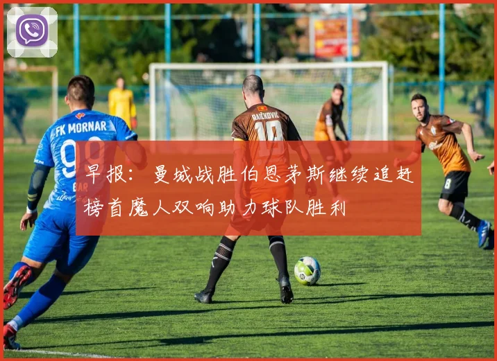 早报：曼城战胜伯恩茅斯继续追赶榜首魔人双响助力球队胜利