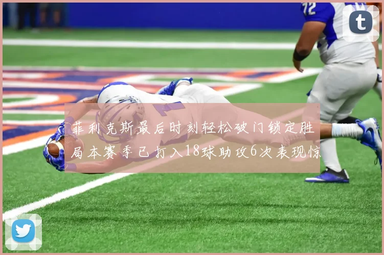菲利克斯最后时刻轻松破门锁定胜局本赛季已打入18球助攻6次表现惊艳
