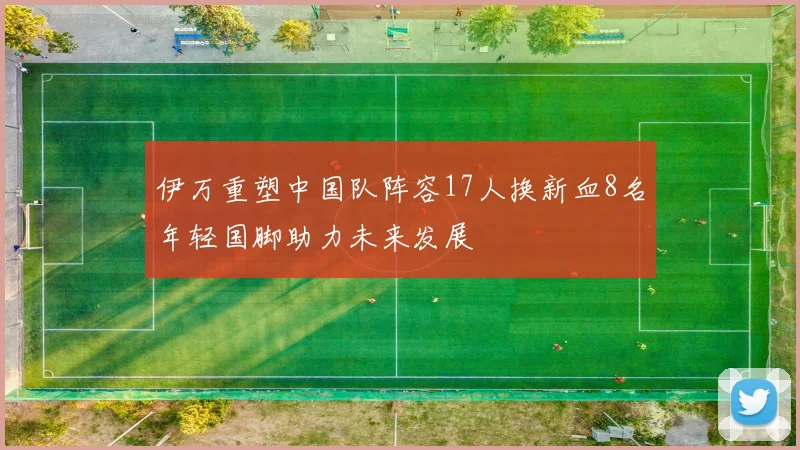 伊万重塑中国队阵容17人换新血8名年轻国脚助力未来发展