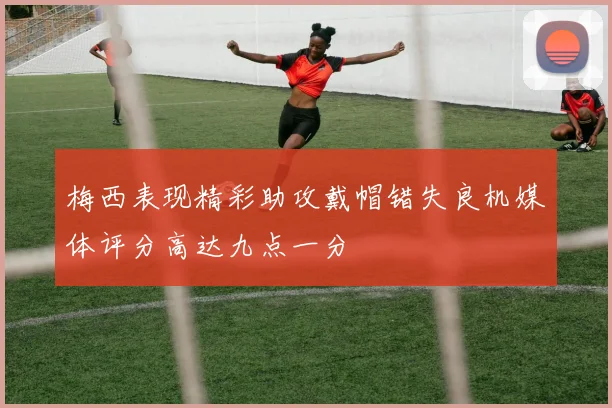 梅西表现精彩助攻戴帽错失良机媒体评分高达九点一分