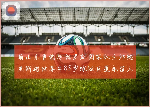 前山东鲁能与俄罗斯国家队主帅鲍里斯逝世享年85岁球坛巨星永留人间