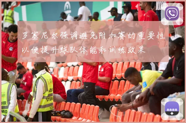 罗塞尼尔强调避免附加赛的重要性以便提升球队体能和训练效果