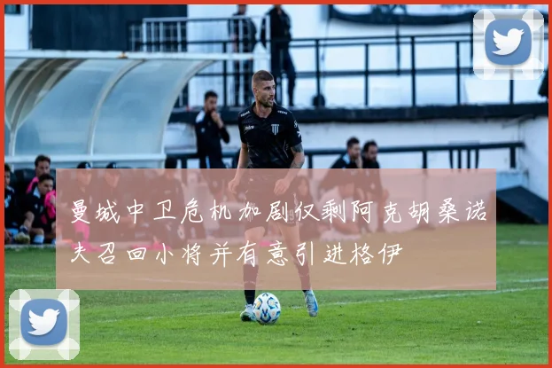 曼城中卫危机加剧仅剩阿克胡桑诺夫召回小将并有意引进格伊