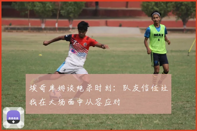 埃奇库姆谈绝杀时刻：队友信任让我在大场面中从容应对