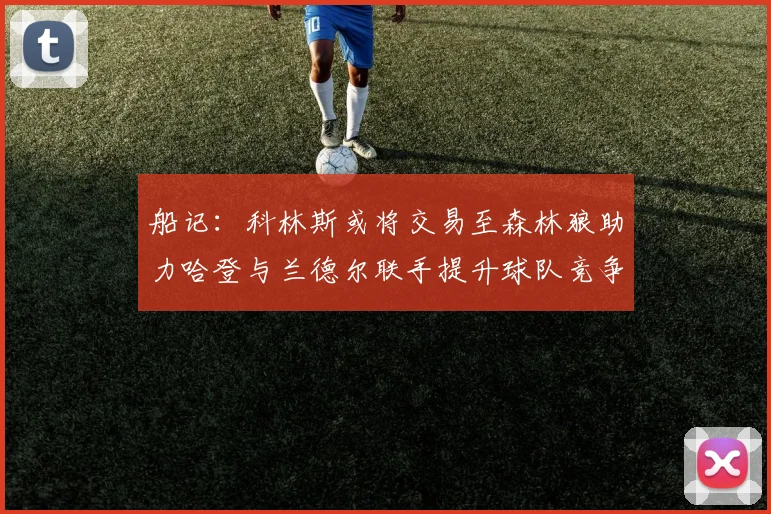 船记：科林斯或将交易至森林狼助力哈登与兰德尔联手提升球队竞争力
