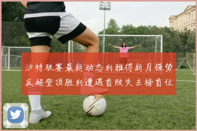 沙特联赛最新动态利雅得新月强势反超登顶胜利遭遇首败失去榜首位置